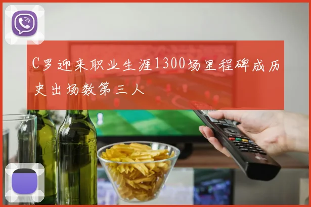 C罗迎来职业生涯1300场里程碑成历史出场数第三人