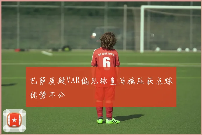 巴萨质疑VAR偏见称皇马施压获点球优势不公