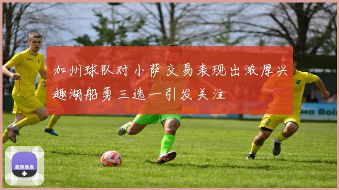 加州球队对小萨交易表现出浓厚兴趣湖船勇三选一引发关注