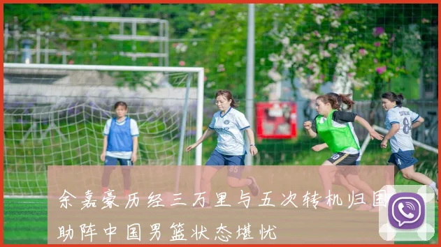 余嘉豪历经三万里与五次转机归国助阵中国男篮状态堪忧