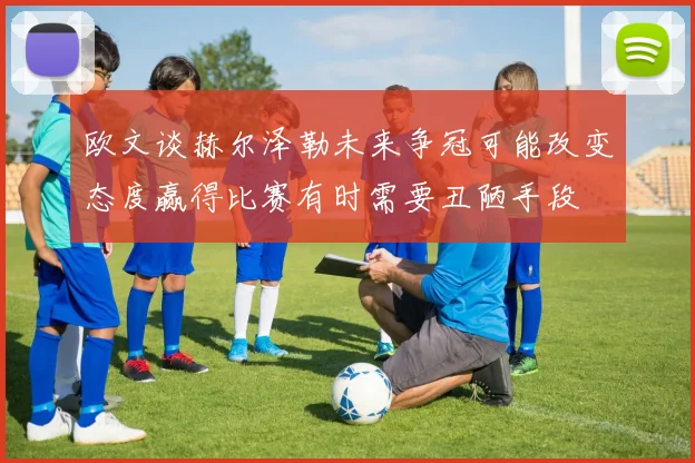 欧文谈赫尔泽勒未来争冠可能改变态度赢得比赛有时需要丑陋手段
