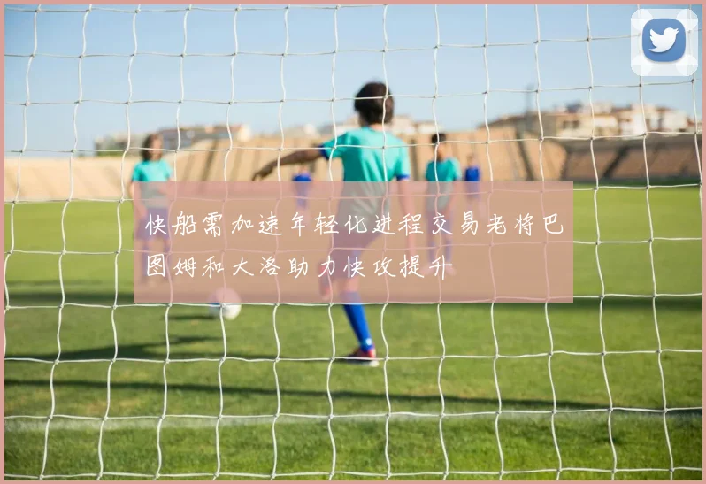 快船需加速年轻化进程交易老将巴图姆和大洛助力快攻提升