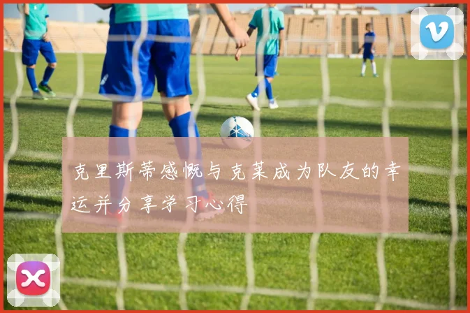 克里斯蒂感慨与克莱成为队友的幸运并分享学习心得