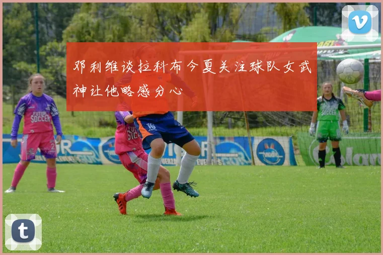 邓利维谈拉科布今夏关注球队女武神让他略感分心