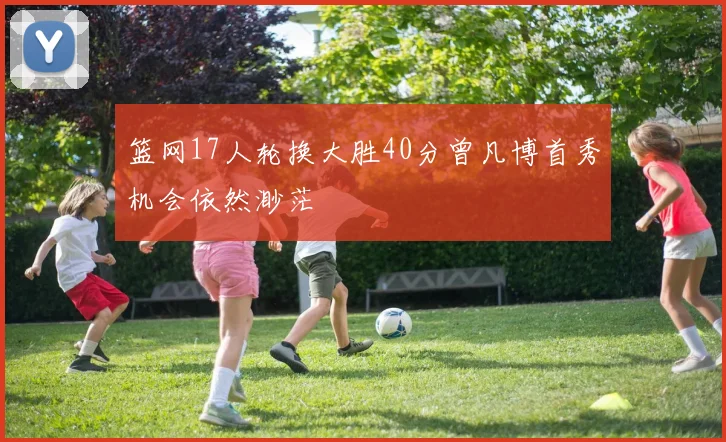 篮网17人轮换大胜40分曾凡博首秀机会依然渺茫