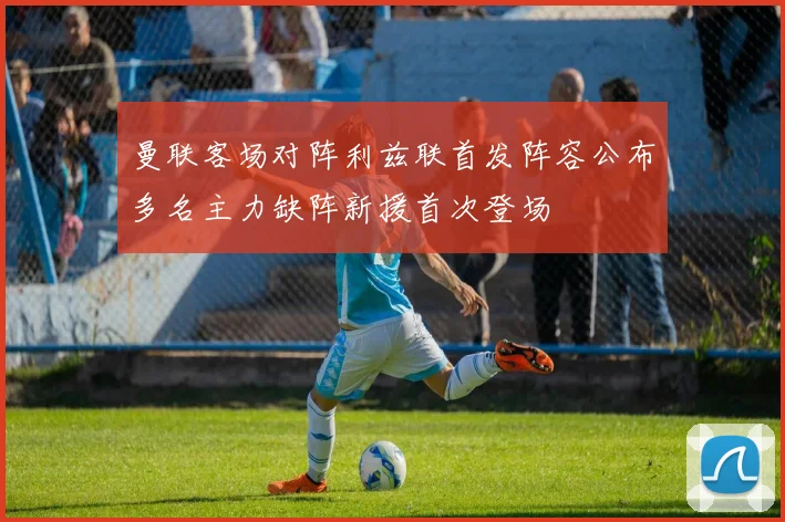 曼联客场对阵利兹联首发阵容公布多名主力缺阵新援首次登场