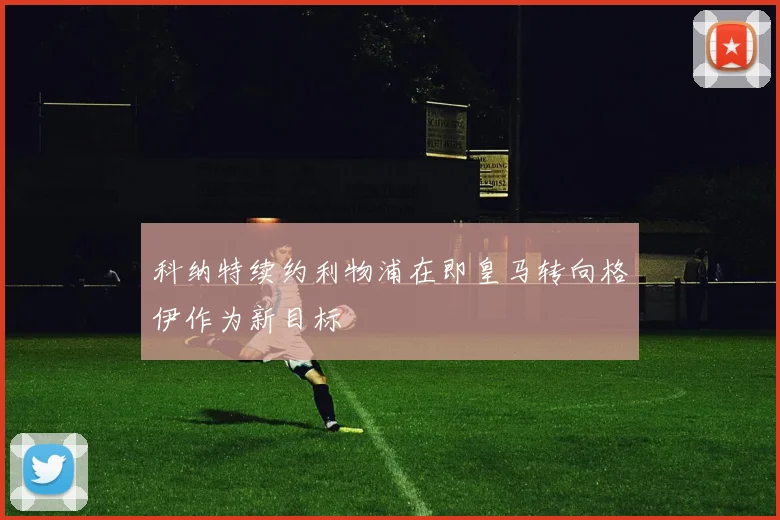 科纳特续约利物浦在即皇马转向格伊作为新目标