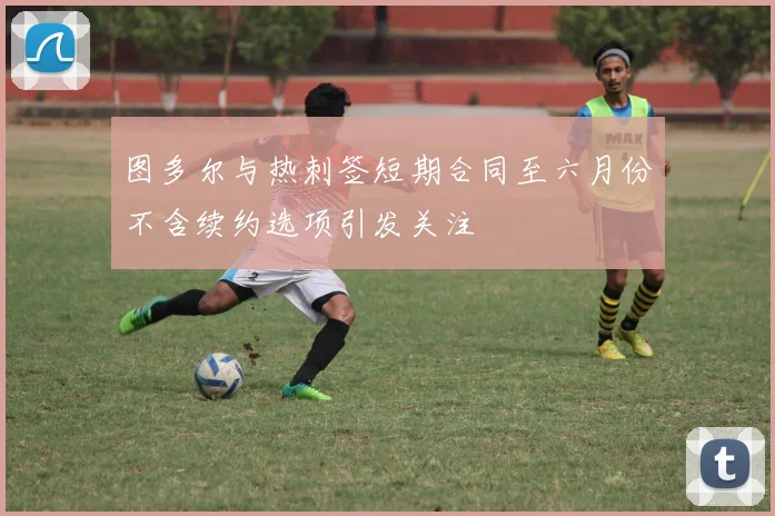 图多尔与热刺签短期合同至六月份不含续约选项引发关注