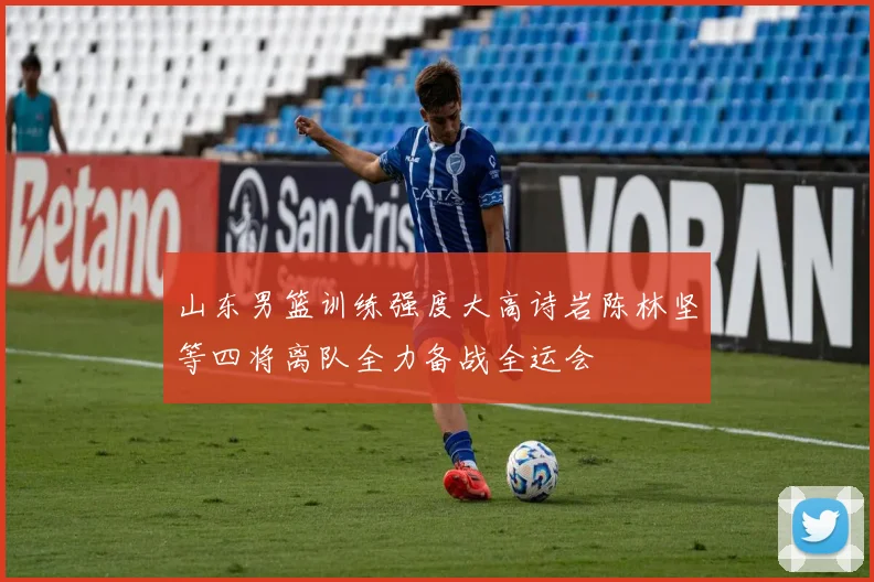 山东男篮训练强度大高诗岩陈林坚等四将离队全力备战全运会