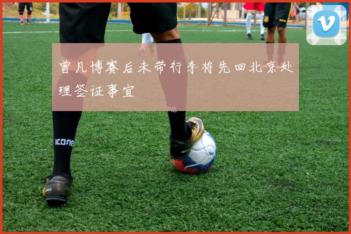 曾凡博赛后未带行李将先回北京处理签证事宜